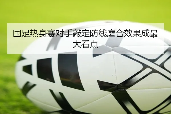 国足热身赛对手敲定防线磨合效果成最大看点 - OUBAOSPORTS